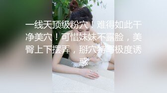 一线天顶级粉穴！难得如此干净美穴！可惜妹妹不露脸，美臀上下摆弄，掰穴特写极度诱惑