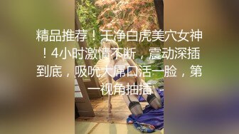 精品推荐！干净白虎美穴女神！4小时激情不断，震动深插到底，吸吮大屌口活一脸，第一视角抽插