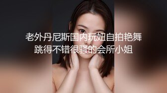 老外丹尼斯国内玩妞自拍艳舞跳得不错很骚的会所小姐