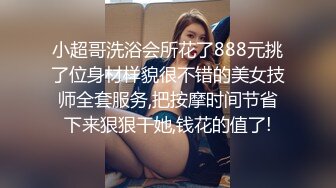 小超哥洗浴会所花了888元挑了位身材样貌很不错的美女技师全套服务,把按摩时间节省下来狠狠干她,钱花的值了!