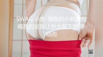 SWAG 小鱼-做我的小贱狗狗喝我的尿我让你大屌下跪 李晓雨