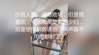 小宫人妻、道德败坏，但是我喜欢，令人魂牵梦萦的少妇，浴室使尽解数诱惑，听声音不用撸都射了！