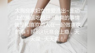 大胸良家妇女性爱流出~主动上位操逼吃鸡巴~最爽的事情就是和喜欢的人在一起做喜欢的事！操B这玩意会上瘾，天天操~天天爽！