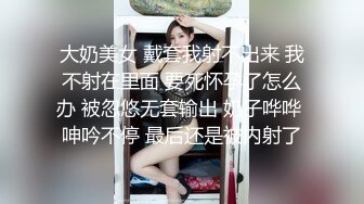 大奶美女 戴套我射不出来 我不射在里面 要死怀孕了怎么办 被忽悠无套输出 奶子哗哗 呻吟不停 最后还是被内射了