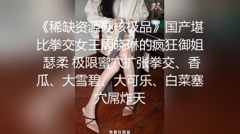 《稀缺资源硬核极品》国产堪比拳交女王周晓琳的疯狂御姐 瑟柔 极限蜜穴扩张拳交、香瓜、大雪碧、大可乐、白菜塞穴屌炸天