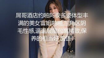 屌哥酒店约啪阿谀多姿体型丰满的美女富姐啪啪,三角区阴毛性感,逼逼层层包裹精致,保养的相当好.国语!