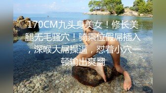 170CM九头身美女！修长美腿无毛骚穴！骑乘位假屌插入，深喉大屌操逼，怼着小穴一顿输出爽翻