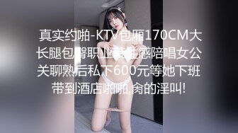  真实约啪-KTV包厢170CM大长腿包臀职业装性感陪唱女公关聊熟后私下600元等她下班带到酒店啪啪,肏的淫叫!