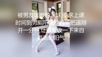 被男友调教的学妹,要求上课时间到男厕所脱掉内裤把逼掰开一分钟,让逼吸收一下来自男厕的阳气