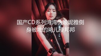 国产CD系列湾湾伪娘妮雅侧身被啪的鸡儿硬邦邦