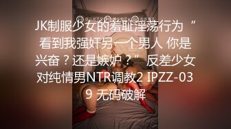 JK制服少女的羞耻淫荡行为“看到我强奸另一个男人 你是兴奋？还是嫉妒？”反差少女对纯情男NTR调教2 IPZZ-039 无码破解