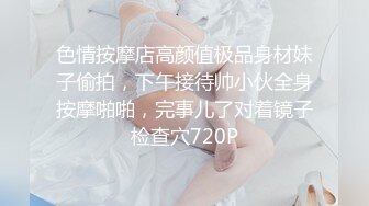 色情按摩店高颜值极品身材妹子偷拍，下午接待帅小伙全身按摩啪啪，完事儿了对着镜子检查穴720P