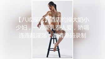 【八戒探花】酒店约操大奶小少妇，一对豪乳惹人爱，娇喘连连超淫荡，高清源码录制