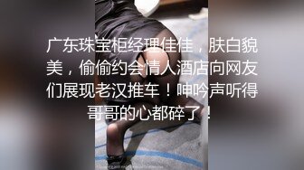 广东珠宝柜经理佳佳，肤白貌美，偷偷约会情人酒店向网友们展现老汉推车！呻吟声听得哥哥的心都碎了！