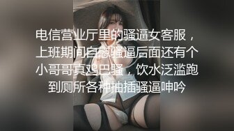 电信营业厅里的骚逼女客服，上班期间自慰骚逼后面还有个小哥哥真鸡巴骚，饮水泛滥跑到厕所各种抽插骚逼呻吟