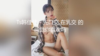 Ts韩佳佳 - 先口交 在乳交 的感觉你喜欢吗