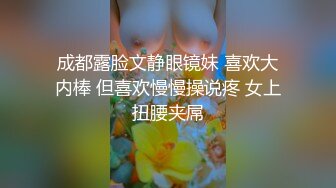 成都露脸文静眼镜妹 喜欢大内棒 但喜欢慢慢操说疼 女上扭腰夹屌