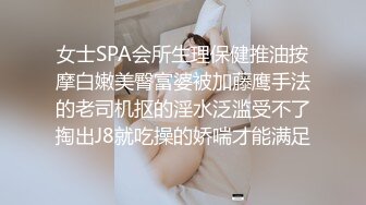 女士SPA会所生理保健推油按摩白嫩美臀富婆被加藤鹰手法的老司机抠的淫水泛滥受不了掏出J8就吃操的娇喘才能满足