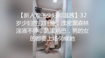 【新人双飞少妇邓温茜】32岁少妇性欲旺盛，茂密黑森林淫液不停，跳蛋鸡巴，男的女的都要上场伺候她