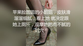 苹果脸圆圆的小姐姐，皮肤滑溜溜细腻，看上她 就决定跟她上厕所，观摩她肥而不腻的阴穴！