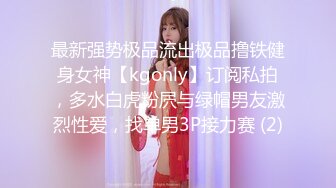 最新强势极品流出极品撸铁健身女神【kgonly】订阅私拍，多水白虎粉屄与绿帽男友激烈性爱，找单男3P接力赛 (2)