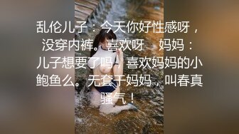 乱伦儿子：今天你好性感呀，没穿内裤。喜欢呀    妈妈：儿子想要了吗，喜欢妈妈的小鲍鱼么。无套干妈妈，叫春真骚气！