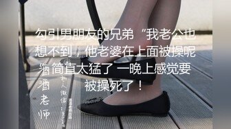 勾引男朋友的兄弟“我老公也想不到，他老婆在上面被操呢”简直太猛了 一晚上感觉要被操死了！