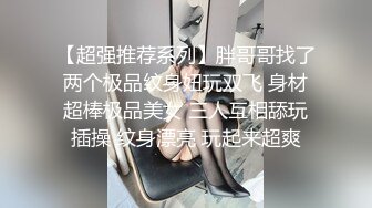 【超强推荐系列】胖哥哥找了两个极品纹身妞玩双飞 身材超棒极品美女 三人互相舔玩插操 纹身漂亮 玩起来超爽