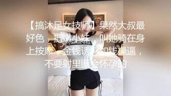 【搞沐足女技师】果然大叔最好色，挺嫩小妹，叫她骑在身上按摩，金钱诱惑加钱操逼，不要射里面会怀孕的